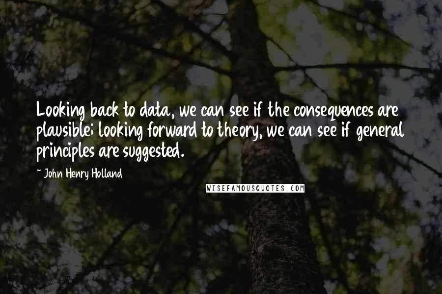 John Henry Holland Quotes: Looking back to data, we can see if the consequences are plausible; looking forward to theory, we can see if general principles are suggested.