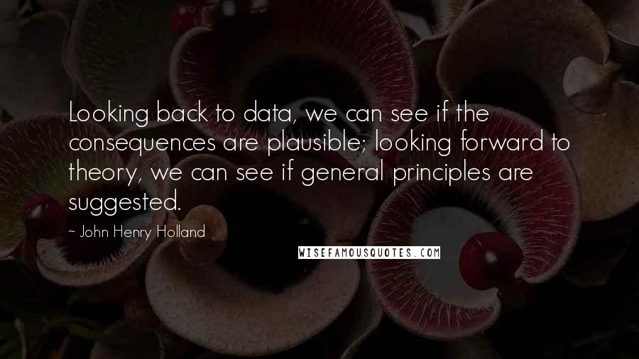 John Henry Holland Quotes: Looking back to data, we can see if the consequences are plausible; looking forward to theory, we can see if general principles are suggested.