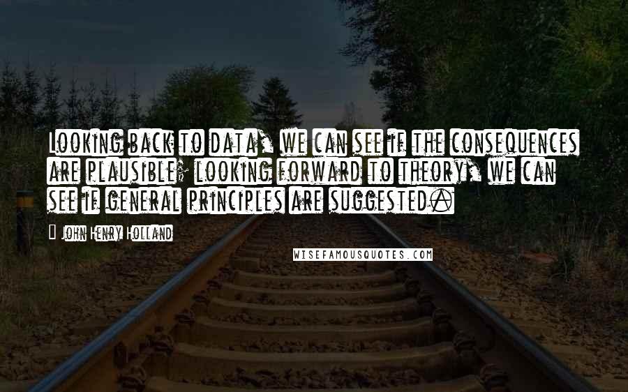John Henry Holland Quotes: Looking back to data, we can see if the consequences are plausible; looking forward to theory, we can see if general principles are suggested.