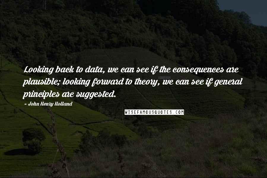 John Henry Holland Quotes: Looking back to data, we can see if the consequences are plausible; looking forward to theory, we can see if general principles are suggested.