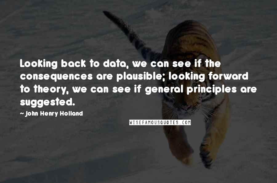 John Henry Holland Quotes: Looking back to data, we can see if the consequences are plausible; looking forward to theory, we can see if general principles are suggested.
