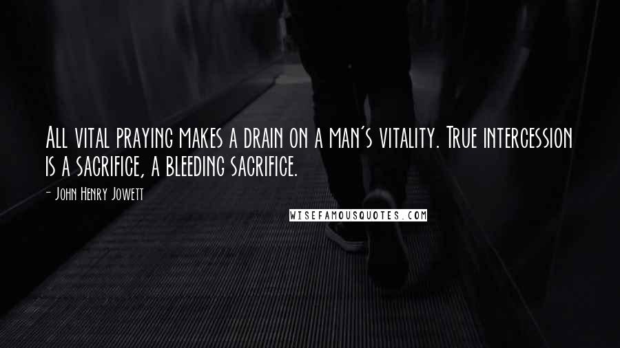 John Henry Jowett Quotes: All vital praying makes a drain on a man's vitality. True intercession is a sacrifice, a bleeding sacrifice.