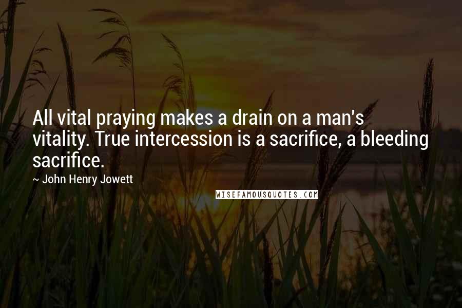 John Henry Jowett Quotes: All vital praying makes a drain on a man's vitality. True intercession is a sacrifice, a bleeding sacrifice.