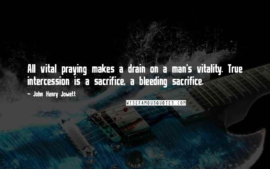 John Henry Jowett Quotes: All vital praying makes a drain on a man's vitality. True intercession is a sacrifice, a bleeding sacrifice.