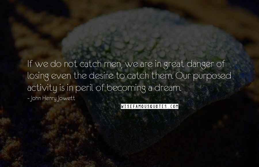 John Henry Jowett Quotes: If we do not catch men, we are in great danger of losing even the desire to catch them. Our purposed activity is in peril of becoming a dream.