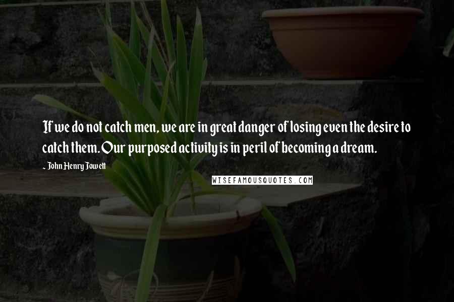 John Henry Jowett Quotes: If we do not catch men, we are in great danger of losing even the desire to catch them. Our purposed activity is in peril of becoming a dream.