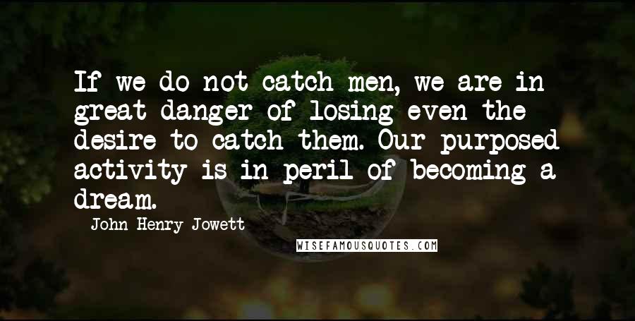 John Henry Jowett Quotes: If we do not catch men, we are in great danger of losing even the desire to catch them. Our purposed activity is in peril of becoming a dream.