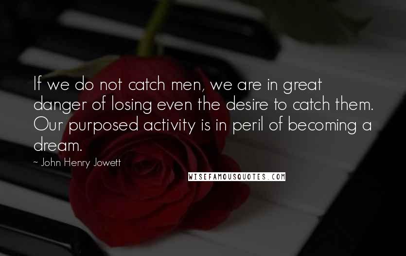 John Henry Jowett Quotes: If we do not catch men, we are in great danger of losing even the desire to catch them. Our purposed activity is in peril of becoming a dream.