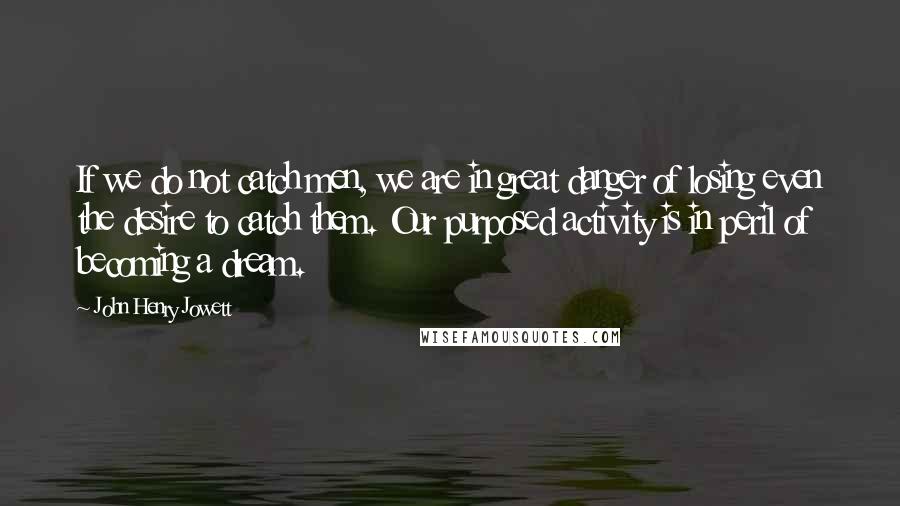 John Henry Jowett Quotes: If we do not catch men, we are in great danger of losing even the desire to catch them. Our purposed activity is in peril of becoming a dream.