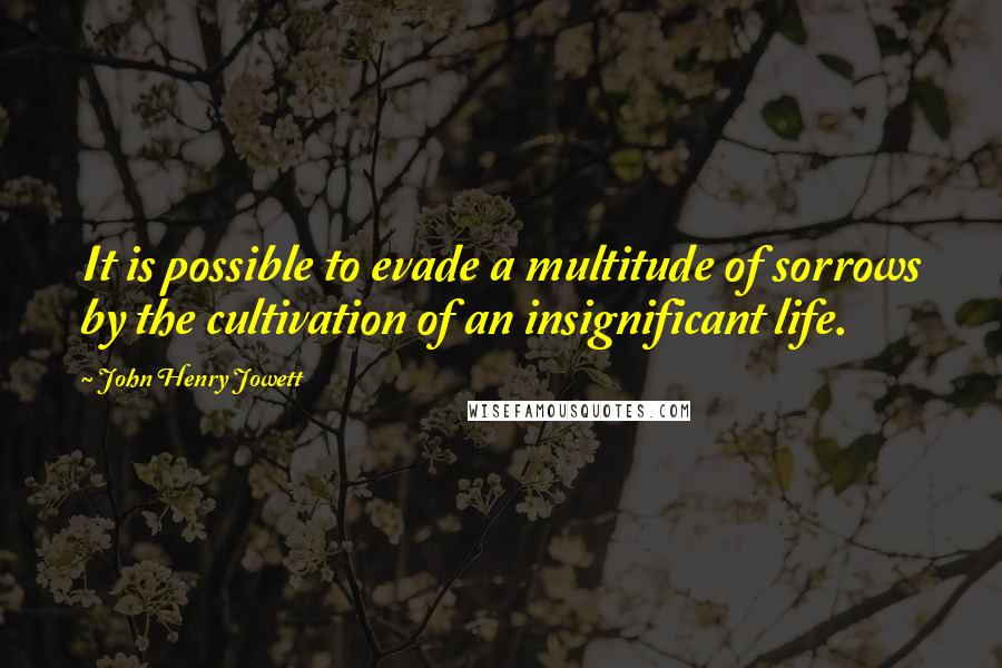 John Henry Jowett Quotes: It is possible to evade a multitude of sorrows by the cultivation of an insignificant life.