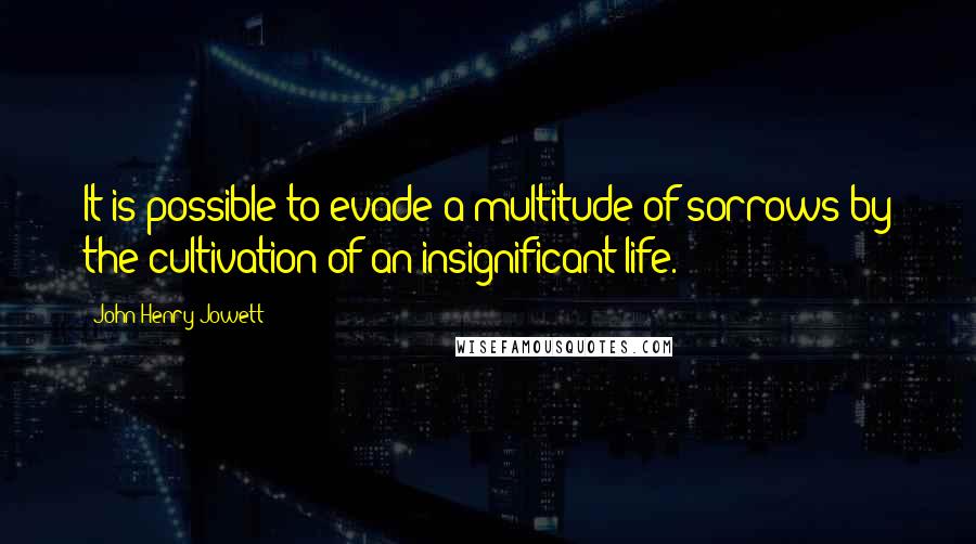 John Henry Jowett Quotes: It is possible to evade a multitude of sorrows by the cultivation of an insignificant life.