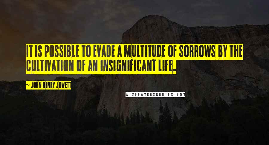 John Henry Jowett Quotes: It is possible to evade a multitude of sorrows by the cultivation of an insignificant life.