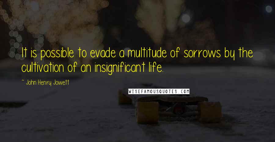 John Henry Jowett Quotes: It is possible to evade a multitude of sorrows by the cultivation of an insignificant life.