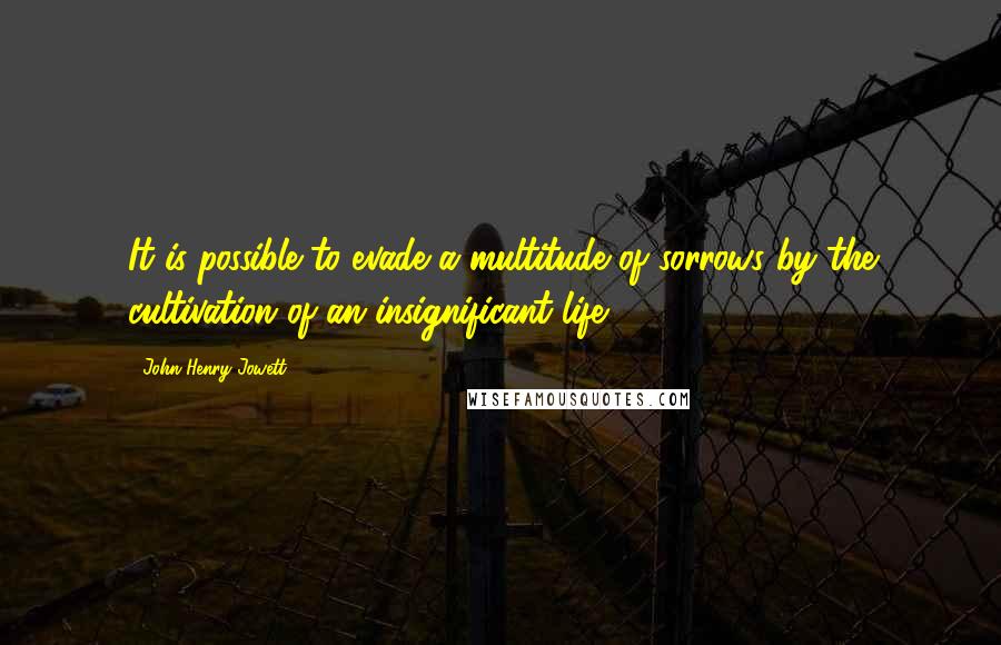 John Henry Jowett Quotes: It is possible to evade a multitude of sorrows by the cultivation of an insignificant life.