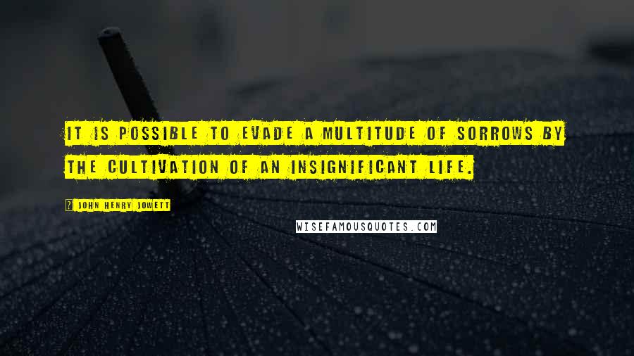 John Henry Jowett Quotes: It is possible to evade a multitude of sorrows by the cultivation of an insignificant life.