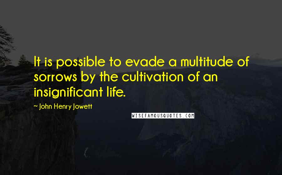 John Henry Jowett Quotes: It is possible to evade a multitude of sorrows by the cultivation of an insignificant life.