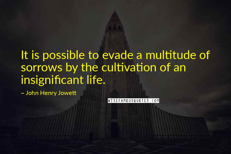 John Henry Jowett Quotes: It is possible to evade a multitude of sorrows by the cultivation of an insignificant life.