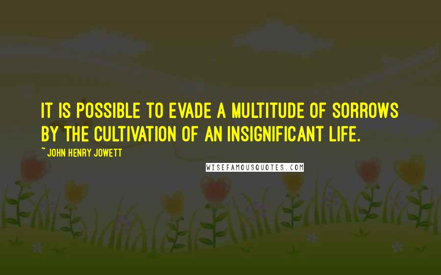 John Henry Jowett Quotes: It is possible to evade a multitude of sorrows by the cultivation of an insignificant life.