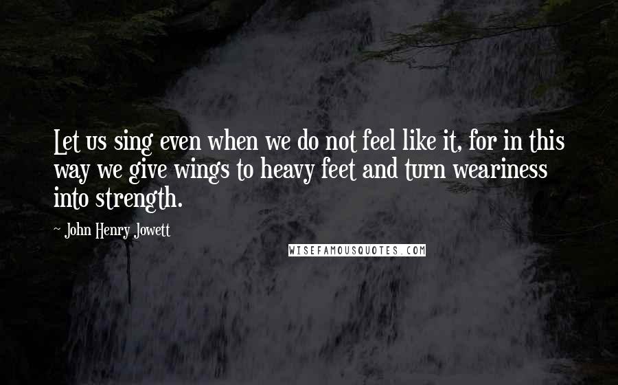 John Henry Jowett Quotes: Let us sing even when we do not feel like it, for in this way we give wings to heavy feet and turn weariness into strength.