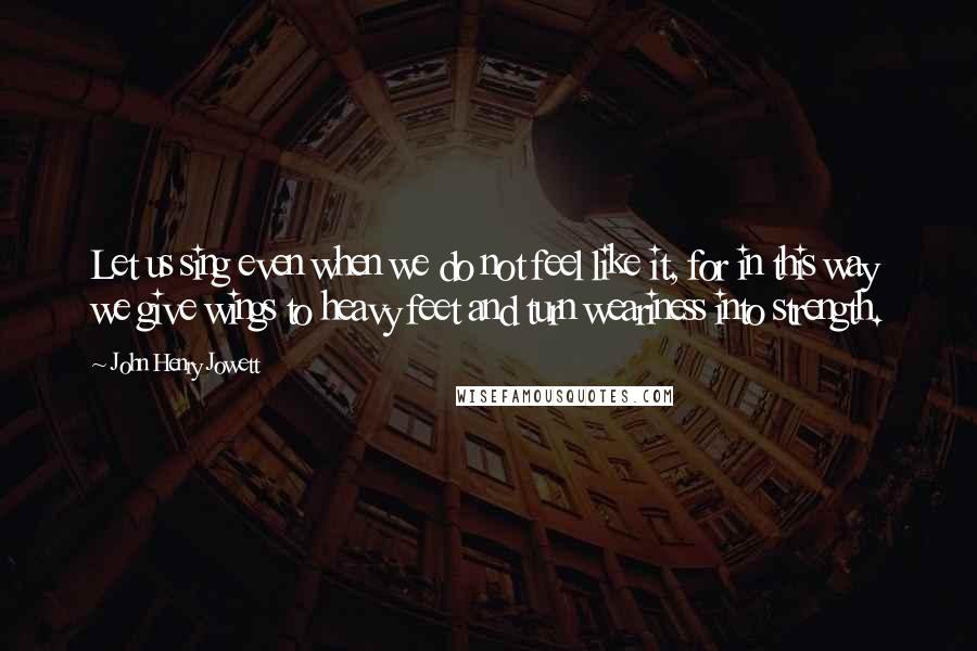 John Henry Jowett Quotes: Let us sing even when we do not feel like it, for in this way we give wings to heavy feet and turn weariness into strength.