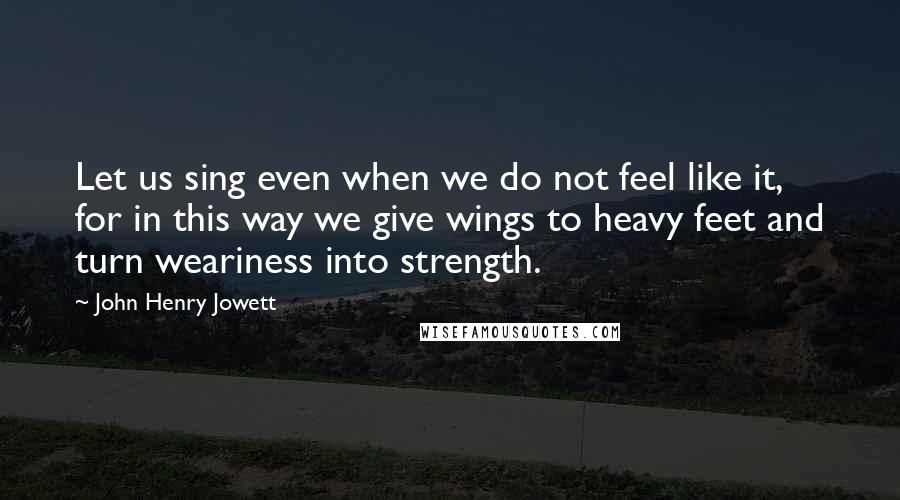 John Henry Jowett Quotes: Let us sing even when we do not feel like it, for in this way we give wings to heavy feet and turn weariness into strength.