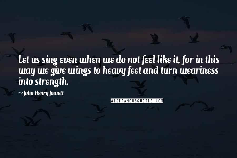John Henry Jowett Quotes: Let us sing even when we do not feel like it, for in this way we give wings to heavy feet and turn weariness into strength.