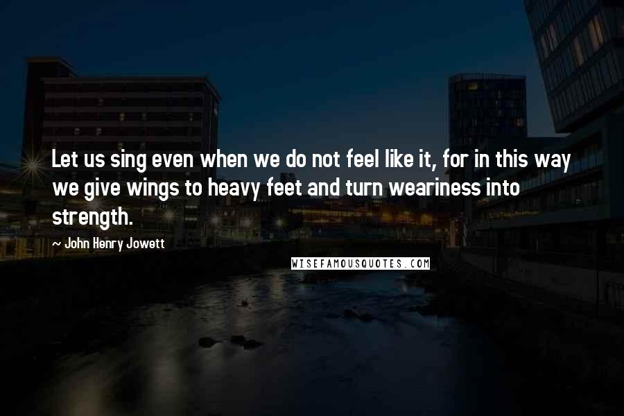 John Henry Jowett Quotes: Let us sing even when we do not feel like it, for in this way we give wings to heavy feet and turn weariness into strength.