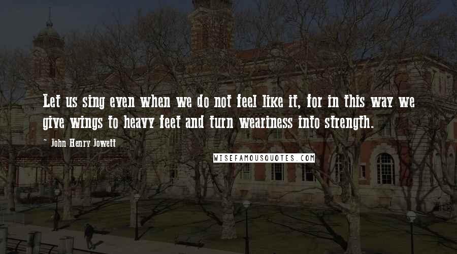 John Henry Jowett Quotes: Let us sing even when we do not feel like it, for in this way we give wings to heavy feet and turn weariness into strength.