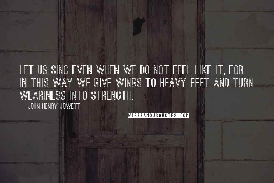 John Henry Jowett Quotes: Let us sing even when we do not feel like it, for in this way we give wings to heavy feet and turn weariness into strength.