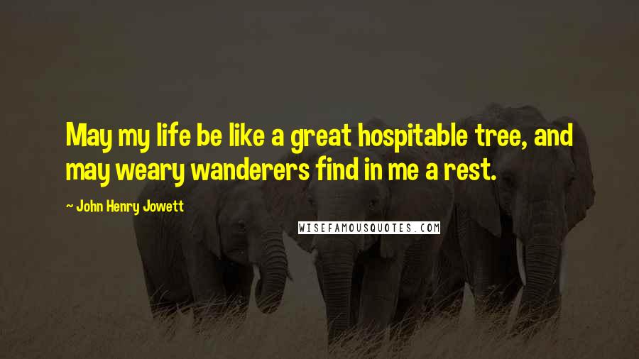 John Henry Jowett Quotes: May my life be like a great hospitable tree, and may weary wanderers find in me a rest.