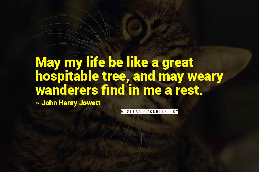 John Henry Jowett Quotes: May my life be like a great hospitable tree, and may weary wanderers find in me a rest.