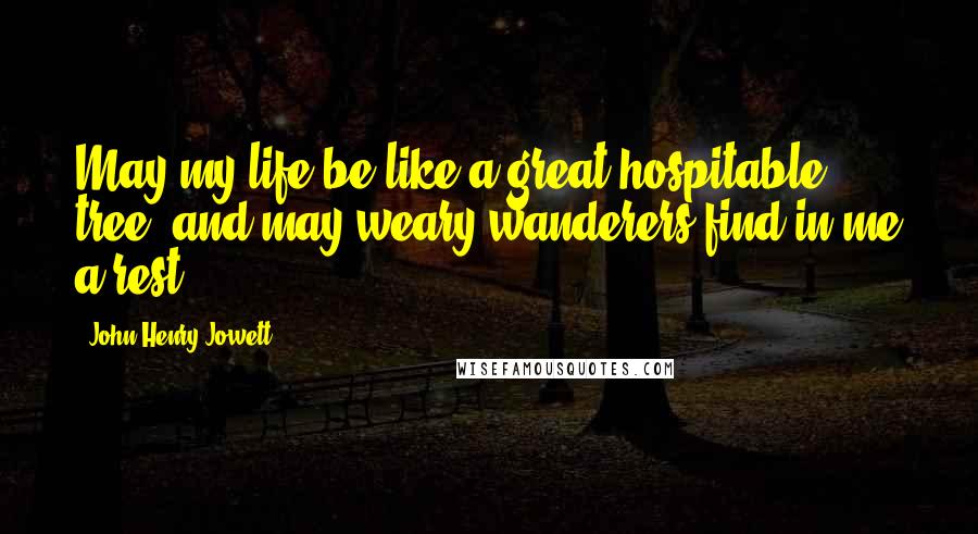 John Henry Jowett Quotes: May my life be like a great hospitable tree, and may weary wanderers find in me a rest.