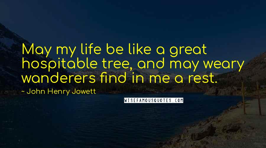 John Henry Jowett Quotes: May my life be like a great hospitable tree, and may weary wanderers find in me a rest.