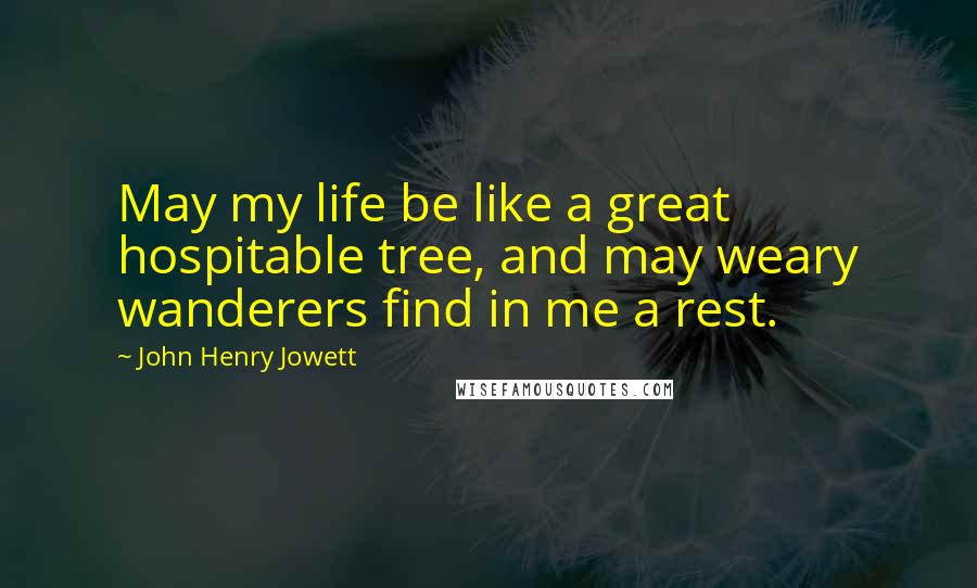 John Henry Jowett Quotes: May my life be like a great hospitable tree, and may weary wanderers find in me a rest.