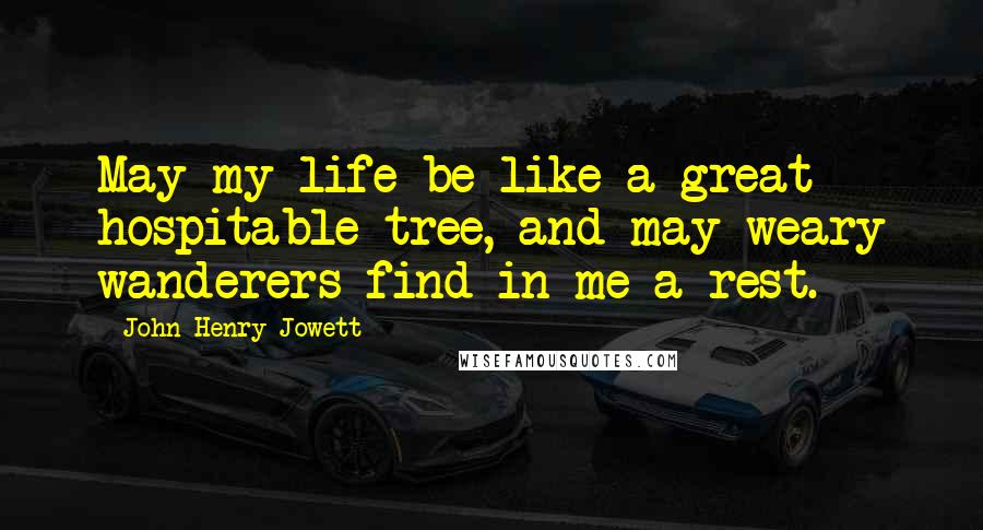 John Henry Jowett Quotes: May my life be like a great hospitable tree, and may weary wanderers find in me a rest.