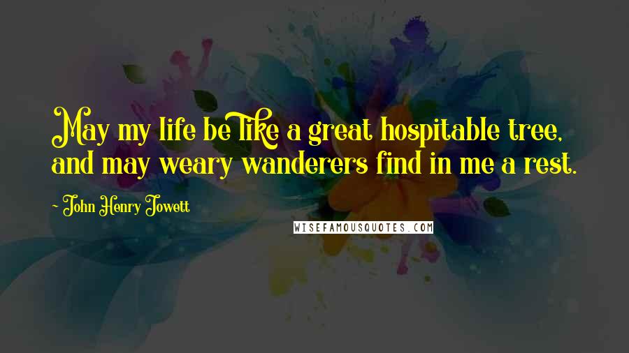 John Henry Jowett Quotes: May my life be like a great hospitable tree, and may weary wanderers find in me a rest.