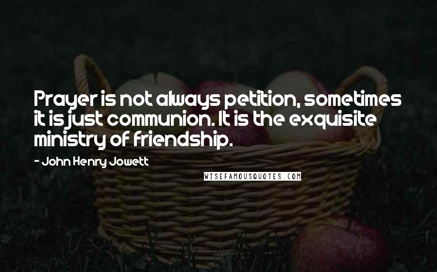John Henry Jowett Quotes: Prayer is not always petition, sometimes it is just communion. It is the exquisite ministry of friendship.