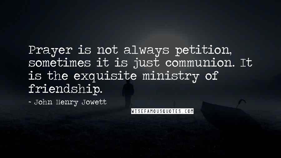 John Henry Jowett Quotes: Prayer is not always petition, sometimes it is just communion. It is the exquisite ministry of friendship.