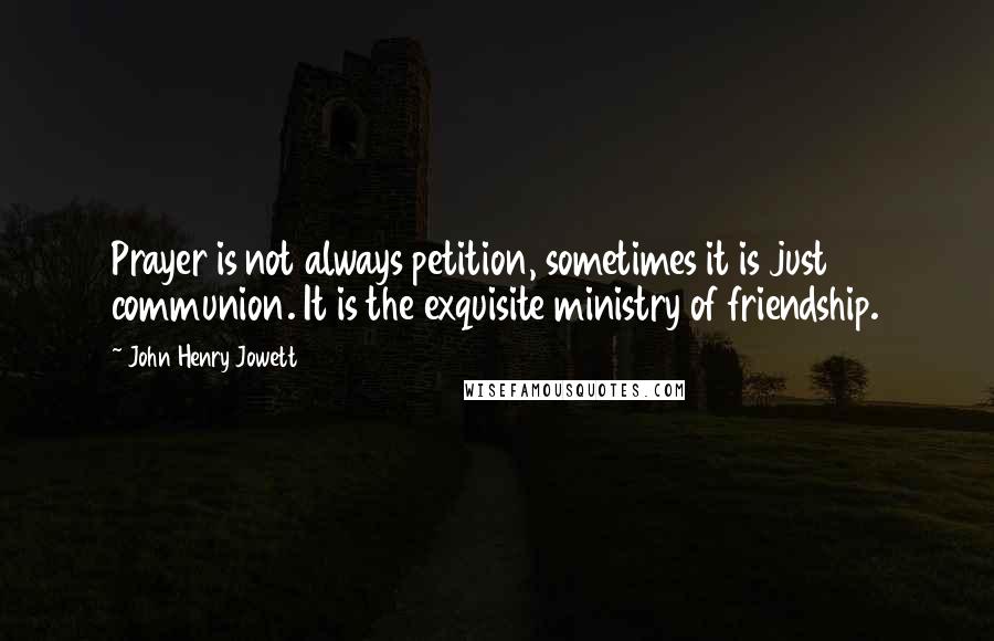 John Henry Jowett Quotes: Prayer is not always petition, sometimes it is just communion. It is the exquisite ministry of friendship.