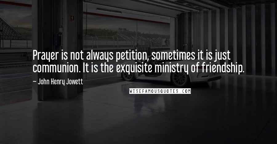 John Henry Jowett Quotes: Prayer is not always petition, sometimes it is just communion. It is the exquisite ministry of friendship.