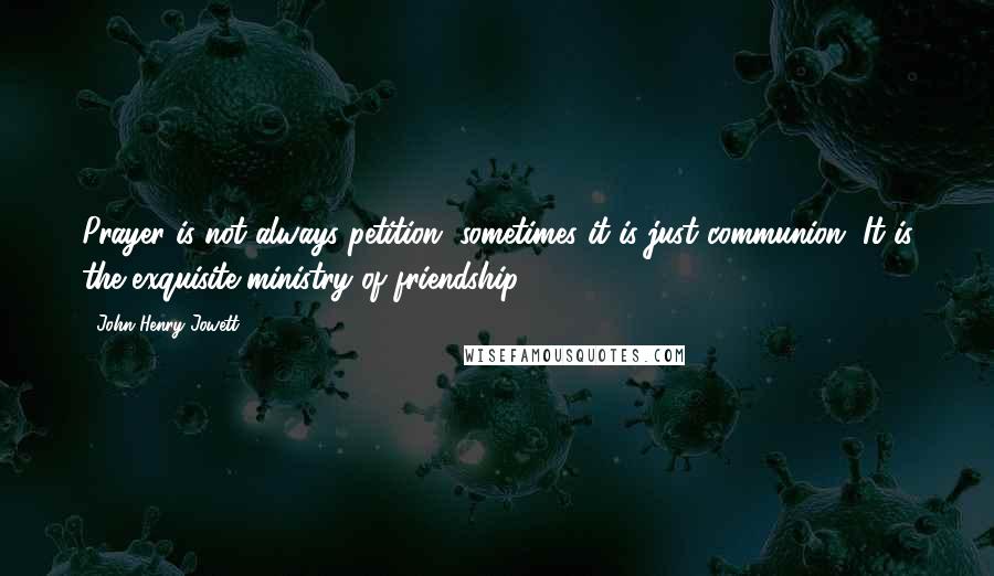 John Henry Jowett Quotes: Prayer is not always petition, sometimes it is just communion. It is the exquisite ministry of friendship.