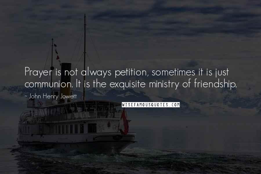 John Henry Jowett Quotes: Prayer is not always petition, sometimes it is just communion. It is the exquisite ministry of friendship.