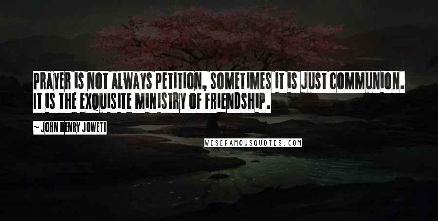 John Henry Jowett Quotes: Prayer is not always petition, sometimes it is just communion. It is the exquisite ministry of friendship.