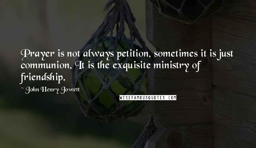 John Henry Jowett Quotes: Prayer is not always petition, sometimes it is just communion. It is the exquisite ministry of friendship.