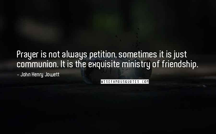 John Henry Jowett Quotes: Prayer is not always petition, sometimes it is just communion. It is the exquisite ministry of friendship.