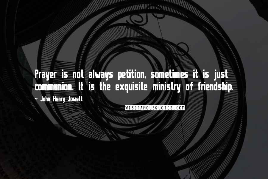 John Henry Jowett Quotes: Prayer is not always petition, sometimes it is just communion. It is the exquisite ministry of friendship.