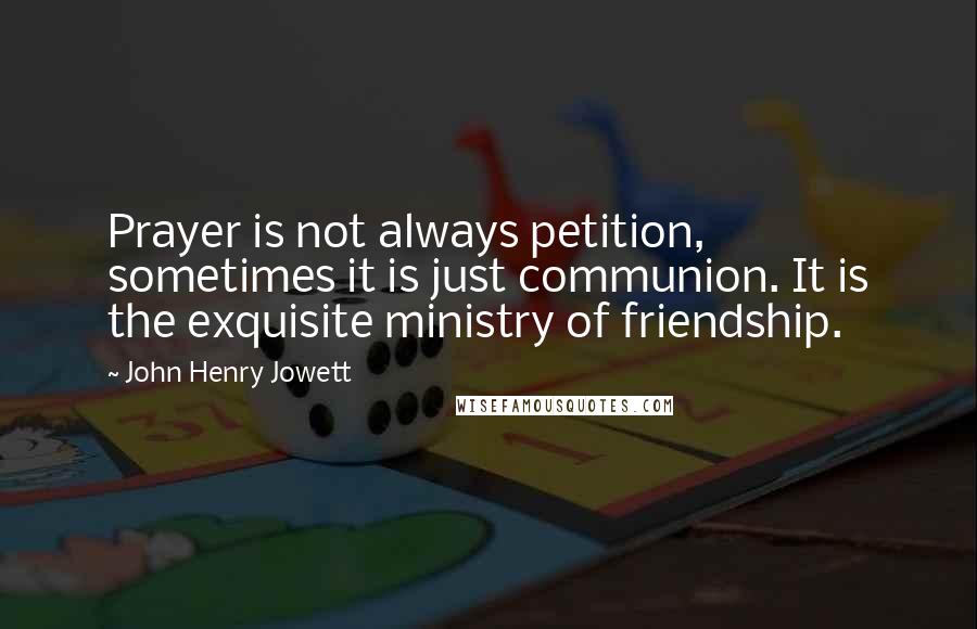 John Henry Jowett Quotes: Prayer is not always petition, sometimes it is just communion. It is the exquisite ministry of friendship.