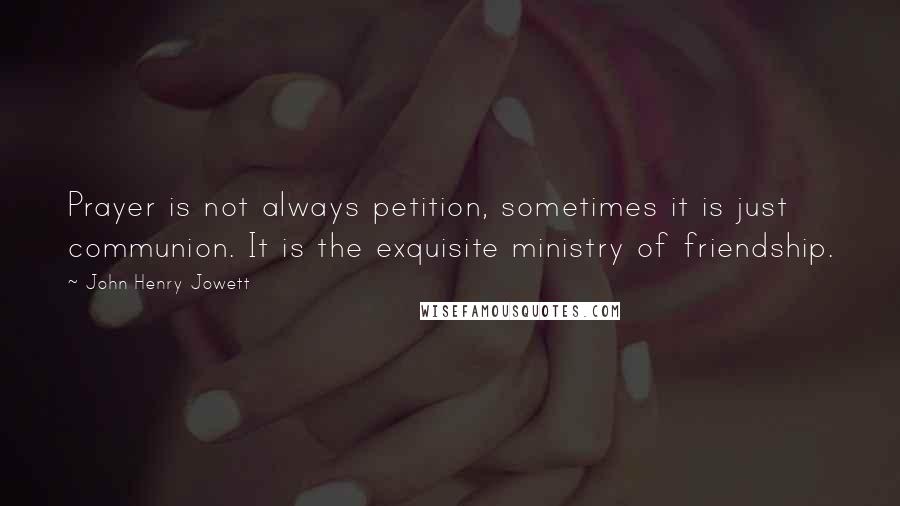 John Henry Jowett Quotes: Prayer is not always petition, sometimes it is just communion. It is the exquisite ministry of friendship.