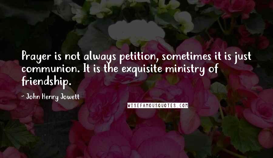 John Henry Jowett Quotes: Prayer is not always petition, sometimes it is just communion. It is the exquisite ministry of friendship.