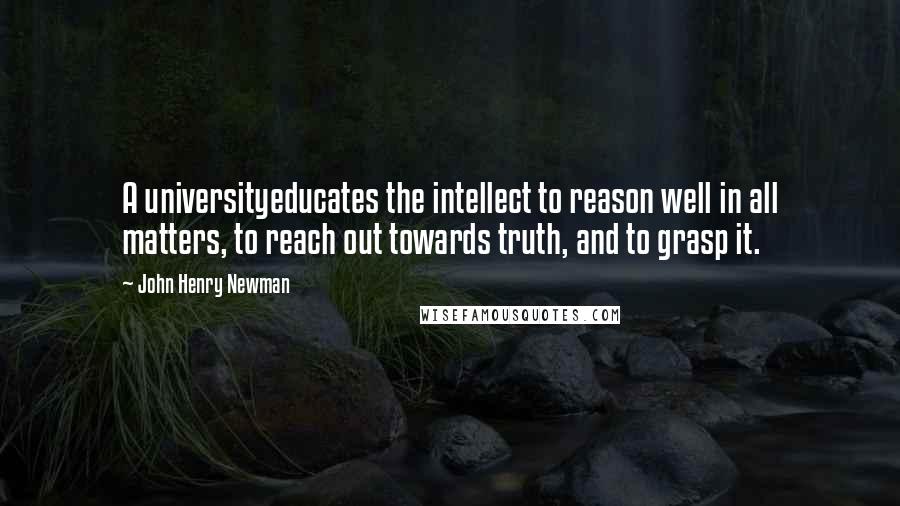 John Henry Newman Quotes: A universityeducates the intellect to reason well in all matters, to reach out towards truth, and to grasp it.